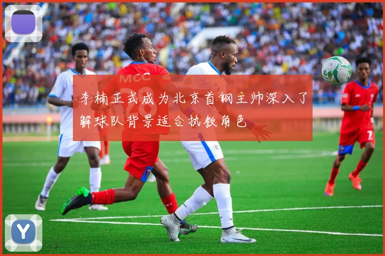 李楠正式成为北京首钢主帅深入了解球队背景适合执教角色