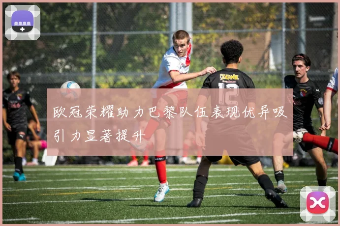 欧冠荣耀助力巴黎队伍表现优异吸引力显著提升