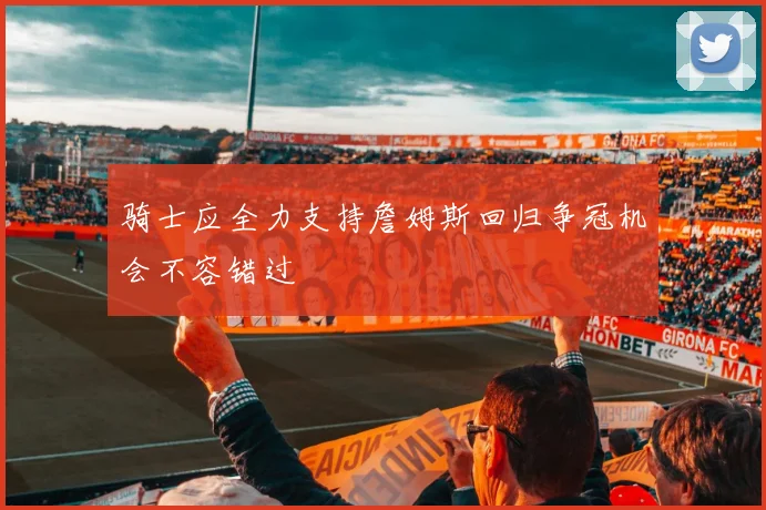 骑士应全力支持詹姆斯回归争冠机会不容错过