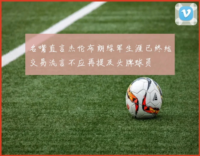 名嘴直言杰伦布朗绿军生涯已终结交易流言不应再提及头牌球员