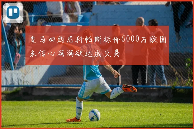 皇马回购尼科帕斯标价6000万欧国米信心满满欲达成交易