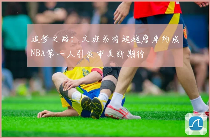 追梦之路：文班或将超越詹库约成NBA第一人引发审美新期待