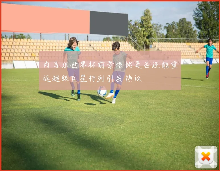 内马尔世界杯前景堪忧是否还能重返超级巨星行列引发热议