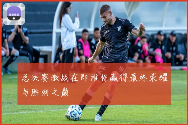 总决赛激战在即谁将赢得最终荣耀与胜利之巅
