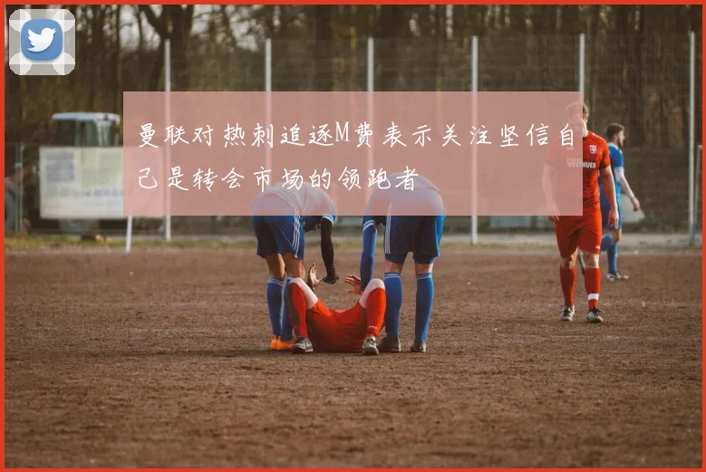 曼联对热刺追逐M费表示关注坚信自己是转会市场的领跑者