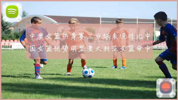中澳女篮热身赛三分球表现对比中国女篮优势明显澳大利亚女篮命中率低下