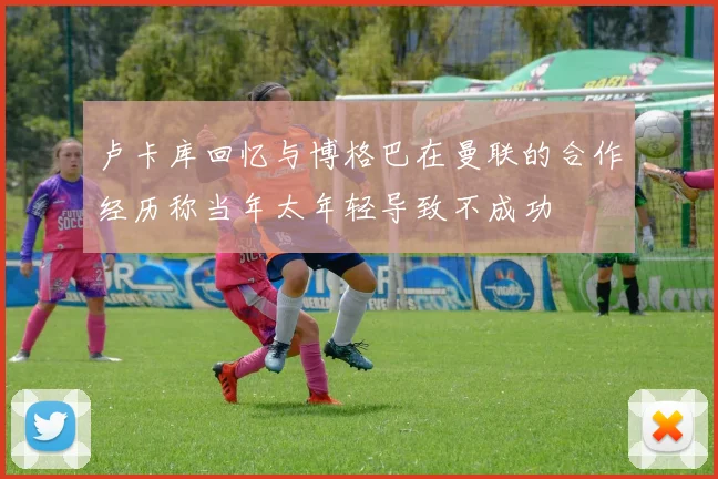 卢卡库回忆与博格巴在曼联的合作经历称当年太年轻导致不成功
